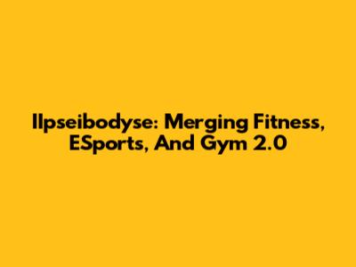 IIpseibodyse: Merging Fitness, ESports, And Gym 2.0