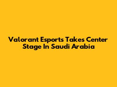 Valorant Esports Takes Center Stage In Saudi Arabia